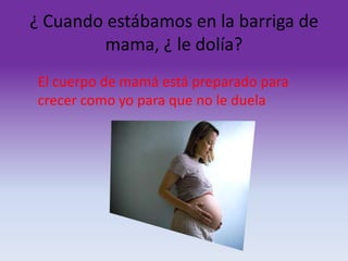 ¿ Cuando estábamos en la barriga de
mama, ¿ le dolía?
El cuerpo de mamá está preparado para
crecer como yo para que no le duela

 
