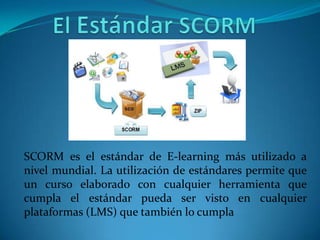 SCORM es el estándar de E-learning más utilizado a
nivel mundial. La utilización de estándares permite que
un curso elaborado con cualquier herramienta que
cumpla el estándar pueda ser visto en cualquier
plataformas (LMS) que también lo cumpla
 