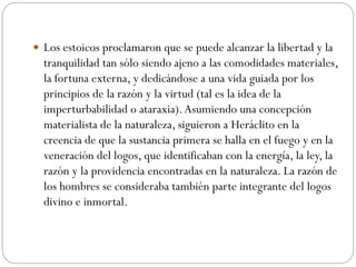  Los estoicos proclamaron que se puede alcanzar la libertad y la
tranquilidad tan sólo siendo ajeno a las comodidades materiales,
la fortuna externa, y dedicándose a una vida guiada por los
principios de la razón y la virtud (tal es la idea de la
imperturbabilidad o ataraxia).Asumiendo una concepción
materialista de la naturaleza, siguieron a Heráclito en la
creencia de que la sustancia primera se halla en el fuego y en la
veneración del logos, que identificaban con la energía, la ley, la
razón y la providencia encontradas en la naturaleza. La razón de
los hombres se consideraba también parte integrante del logos
divino e inmortal.
 