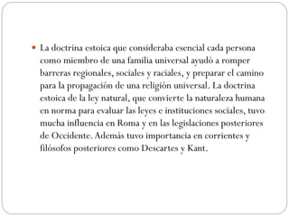  La doctrina estoica que consideraba esencial cada persona
como miembro de una familia universal ayudó a romper
barreras regionales, sociales y raciales, y preparar el camino
para la propagación de una religión universal. La doctrina
estoica de la ley natural, que convierte la naturaleza humana
en norma para evaluar las leyes e instituciones sociales, tuvo
mucha influencia en Roma y en las legislaciones posteriores
de Occidente.Además tuvo importancia en corrientes y
filósofos posteriores como Descartes y Kant.
 