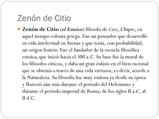 Zenón de Citio
 Zenón de Citio (el Estoico) filósofo de Citio, Chipre, en
aquel tiempo colonia griega. Fue un pensador que desarrolló
su vida intelectual enAtenas y que tenía, con probabilidad,
un origen fenicio. Fue el fundador de la escuela filosófica
estoica, que inició hacia el 300 a.C. Su base fue la moral de
los filósofos cínicos, y daba un gran énfasis en el bien racional
que se obtenía a través de una vida virtuosa, es decir, acorde a
la Naturaleza. Su filosofía fue muy exitosa ya desde su época
y floreció aún más durante el periodo del Helenismo y
durante el periodo imperial de Roma; de los siglos II a.C. al
II d.C.
 