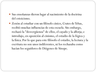 Sus enseñanzas dieron lugar al nacimiento de la doctrina
del estoicismo.
 Zenón al estudiar con un filósofo cínico, Crates deTebas,
recibió muchas influencias de esta escuela. Sin embargo,
rechazó la "desvergüenza" de ellos, el cayado y la alforja; e
introdujo, en oposición al cinismo, el estudio de la lógica y
la física.Por lo que para este filósofo el estudio, la lectura y la
escritura no son unos indiferentes, ni los rechazaba como
hacían los seguidores de Diógenes de Sínope.
 