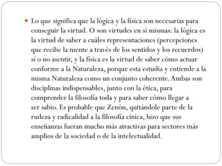 Lo que significa que la lógica y la física son necesarias para
conseguir la virtud. O son virtudes en sí mismas: la lógica es
la virtud de saber a cuáles representaciones (percepciones
que recibe la mente a través de los sentidos y los recuerdos)
sí o no asentir, y la física es la virtud de saber cómo actuar
conforme a la Naturaleza, porque esta estudia y entiende a la
misma Naturaleza como un conjunto coherente.Ambas son
disciplinas indispensables, junto con la ética, para
comprender la filosofía toda y para saber cómo llegar a
ser sabio. Es probable que Zenón, quitándole parte de la
rudeza y radicalidad a la filosofía cínica, hizo que sus
enseñanzas fueran mucho más atractivas para sectores más
amplios de la sociedad o de la intelectualidad.
 