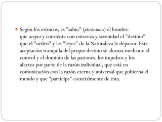  Según los estoicos, es "sabio" (phrónimos) el hombre
que acepta y consiente con entereza y serenidad el "destino"
que el "orden" y las "leyes" de la Naturaleza le deparan. Esta
aceptación tranquila del propio destino se alcanza mediante el
control y el dominio de las pasiones, los impulsos y los
afectos por parte de la razón individual, que está en
comunicación con la razón eterna y universal que gobierna el
mundo y que "participa" esencialmente de ésta.
 