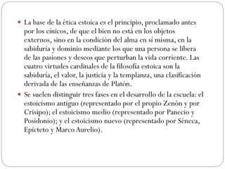  La base de la ética estoica es el principio, proclamado antes
por los cínicos, de que el bien no está en los objetos
externos, sino en la condición del alma en sí misma, en la
sabiduría y dominio mediante los que una persona se libera
de las pasiones y deseos que perturban la vida corriente. Las
cuatro virtudes cardinales de la filosofía estoica son la
sabiduría, el valor, la justicia y la templanza, una clasificación
derivada de las enseñanzas de Platón.
 Se suelen distinguir tres fases en el desarrollo de la escuela: el
estoicismo antiguo (representado por el propio Zenón y por
Crisipo); el estoicismo medio (representado por Panecio y
Posidonio); y el estoicismo nuevo (representado por Séneca,
Epícteto y MarcoAurelio).
 