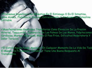 Problemas Digestivos Con Molestias En El Estómago O En El Intestino,
Como Acidez, Flatulencia, Diarrea, Estreñimiento Y Síndrome Del Intestino
Irritable.


Manifestaciones Generales Transitorias Como Elevación De La Presión
Arterial, Taquicardia, Sudoración De Las Palmas De Las Manos, Palpitaciones
Cardíacas, Mareos, Migrañas, Manos O Pies Fríos, Dificultad Respiratoria Y
Dolor Torácico.


El Estrés Agudo Puede Aparecer En Cualquier Momento De La Vida De Todo
El Mundo, Es Fácilmente Tratable Y Tiene Una Buena Respuesta Al
Tratamiento.
 