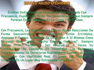 Existen Individuos Que Padecen De Estrés Agudo Con
Frecuencia, Cuyas Vidas Están Tan Desordenadas Que Siempre
      Parecen Estar Inmersas En La Crisis Y En El Caos.


Con Frecuencia, Los Que Padecen Estrés Agudo Reaccionan De
Forma Descontrolada, Muy Emocional, Están Irritables,
Ansiosos Y Tensos. A Menudo Se Describen A Sí Mismos Como
Personas Que Tienen "Mucha Energía Nerviosa". Siempre
Tienen Prisa, Tienden A Ser Bruscos Y A Veces Su
Irritabilidad Se Convierte En Hostilidad. Las Relaciones
Interpersonales Se Deterioran Rápidamente Cuando Los Demás
Reaccionan Con Hostilidad Real. El Lugar De Trabajo Se
Convierte En Un Lugar Muy Estresante Para Ellos.
 