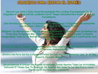 Dormir Las Siete U Ocho Horas Recomendadas Para Un Buen Funcionamiento De Tu
 Organismo A Lo Largo Del Día. Levántate Con El Tiempo Suficiente Para Acudir Al Trabajo
                                      Puntualmente.

 No Permitas Que Ninguna Circunstancia Ni Persona Rebaje Tu Dignidad. Una Autoestima
               Alta Minimiza Y Relativiza El Impacto De Cualquier Estrés.

Respeta Tus Motivaciones Y Haz Las Cosas Que Realmente Te Gustan. Trata De Realizar Las
   Tareas Que Te Resulten Más Interesantes Y Placenteras. Si Una Actividad Te Resulta
Desagradable, Trata De No Realizarla, O De Encontrarle Alguna Utilidad O Justificación Ante
                                         Ti Mismo.


Trata De Ver Las Tareas Y Los Contratiempos Como Desafíos Que Te Permitirán Crecer, Y
                         No Como Situaciones Amenazadoras.

Dedica Una Parte Del Día A Alguna Actividad De Ocio Sin Remordimientos: Leer, Ir Al Cine,
                               Deporte, Escuchar Música


 Acostúmbrate A Utilizar Una Agenda Actualizada, Donde Apuntes Todas Las Actividades,
  Indicando El Tiempo Que Te Ocuparán. No Apuntes Más Cosas De Las Que Podrás Hacer.
                        Planifícate El Día Nada Más Comenzarlo.
 