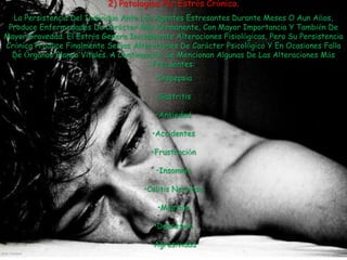 2) Patologías Por Estrés Crónico.
  La Persistencia Del Individuo Ante Los Agentes Estresantes Durante Meses O Aun Años,
 Produce Enfermedades De Carácter Más Permanente, Con Mayor Importancia Y También De
Mayor Gravedad. El Estrés Genera Inicialmente Alteraciones Fisiológicas, Pero Su Persistencia
Crónica Produce Finalmente Serias Alteraciones De Carácter Psicológico Y En Ocasiones Falla
  De Órganos Blanco Vitales. A Continuación Se Mencionan Algunas De Las Alteraciones Más
                                        Frecuentes:
                                         •Dispepsia

                                         •Gastritis

                                         •Ansiedad

                                        •Accidentes

                                        •Frustración

                                         •Insomnio

                                      •Colitis Nerviosa

                                          •Migraña

                                         •Depresión

                                        •Agresividad
 