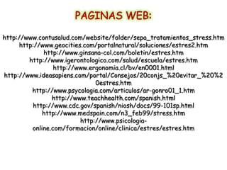 http://www.contusalud.com/website/folder/sepa_tratamientos_stress.htm
     http://www.geocities.com/portalnatural/soluciones/estres2.htm
             http://www.ginsana-col.com/boletin/estres.htm
        http://www.igerontologico.com/salud/escuela/estres.htm
                 http://www.ergonomia.cl/bv/en0001.html
http://www.ideasapiens.com/portal/Consejos/20conjs_%20evitar_%20%2
                              0estres.htm
         http://www.psycologia.com/articulos/ar-gonro01_1.htm
                http://www.teachhealth.com/spanish.html
         http://www.cdc.gov/spanish/niosh/docs/99-101sp.html
             http://www.medspain.com/n3_feb99/stress.htm
                         http://www.psicologia-
         online.com/formacion/online/clinica/estres/estres.htm
 
