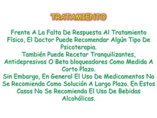 Frente A La Falta De Respuesta Al Tratamiento
 Físico, El Doctor Puede Recomendar Algún Tipo De
                    Psicoterapia.
      También Puede Recetar Tranquilizantes,
Antidepresivos O Beta bloqueadores Como Medida A
                     Corto Plazo.
Sin Embargo, En General El Uso De Medicamentos No
Se Recomienda Como Solución A Largo Plazo. En Estos
     Casos No Se Recomienda El Uso De Bebidas
                     Alcohólicas.
 
