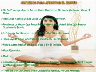 No Se Preocupe Acerca De Las Cosas Que Usted No Puede Controlar, Como El
 Clima.

Haga Algo Acerca De Las Cosas Que Si Puede Controlar.

Prepárese Lo Mejor Que Pueda Para Sucesos Que Usted Sabe Que Pueden
 Ocasionarle Estrés.

Esfuércese Por Resolver Los Conflictos Con Otras Personas.

Pídale Ayuda A Sus Amistades, Familiares O Profesionales.

Fíjese Metas Realísticas En Su Casa Y En El Trabajo.

Haga Ejercicios.

Medite.

Abandone Las Actividades Diarias Que Le Causan Estrés Con Deportes En Grupo,
 Eventos Sociales Y Pasatiempos.

Trate De Ver Un Cambio Como Un Desafío Positivo, No Una Amenaza.
 