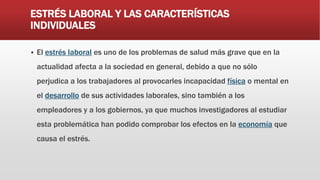 ESTRÉS LABORAL Y LAS CARACTERÍSTICAS
INDIVIDUALES
 El estrés laboral es uno de los problemas de salud más grave que en la
actualidad afecta a la sociedad en general, debido a que no sólo
perjudica a los trabajadores al provocarles incapacidad física o mental en
el desarrollo de sus actividades laborales, sino también a los
empleadores y a los gobiernos, ya que muchos investigadores al estudiar
esta problemática han podido comprobar los efectos en la economía que
causa el estrés.
 