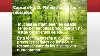 Cápsula No. 5: Relajación de los
músculos
• Muchos se mantienen en estado
tenso por períodos prolongados y no
están conscientes de ello.
• Esta técnica enseña al cuerpo a
prever las señales de tensión y
reconocer cuando los niveles van
aumentando.
 
