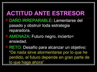 ACTITUD ANTE ESTRESOR
 DAÑO IRREPARABLE: Lamentarse del
pasado y obstruir toda estrategia
reparadora.
 AMENAZA: Futuro negro, incierto=
ansiedad.
 RETO: Desafío para alcanzar un objetivo:
“De nada sirve atormentarse por lo que he
perdido, el futuro depende en gran parte de
lo que haga ahora”
 