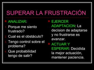 SUPERAR LA FRUSTRACIÓN
 ANALIZAR:
1. Porque me siento
frustrado?
2. Cual es el obstáculo?
3. Tengo control sobre el
problema?
4. Que probabilidad
tengo de salir?
 EJERCER
ADAPTACION: La
decision de adaptarse
y no frustrarse es
avanzar.
 ACTUAR Y
ESPERAR: Decidida
la mejor actuación,
mantener paciencia.
 