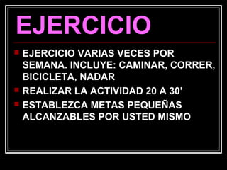 EJERCICIO
 EJERCICIO VARIAS VECES POR
SEMANA. INCLUYE: CAMINAR, CORRER,
BICICLETA, NADAR
 REALIZAR LA ACTIVIDAD 20 A 30’
 ESTABLEZCA METAS PEQUEÑAS
ALCANZABLES POR USTED MISMO
 
