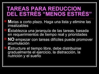TAREAS PARA REDUCCION
DEL ESTRÉS “MENOS ESTRÉS”
 Metas a corto plazo. Haga una lista y elimine las
irrealizables
 Establezca una jerarquía de las tareas, basada
en requerimientos de tiempo real y prioridades
 NO empezar con tareas difíciles puede promover
acumulación
 Estructure el tiempo libre, debe distribuirse
gradualmente el ejercicio, la distracción, la
nutrición y el sueño
 