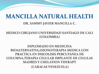 MANCILLA NATURAL HEALTH
DR. SAMMY JAVIER MANCILLA C.
MEDICO CIRUJANO UNIVERSIDAD SANTIAGO DE CALI
(COLOMBIA)
DIPLOMADO EN MEDICINA
BIOALTERNATIVA,OZONOTERAPIA MEDICA CON
PRACTICA EN DISCOLISIS PERCUTANEA DE
COLUMNA,TERAPIA CELULAR IMPLANTE DE CELULAS
MADRES Y CHELATION THERAPY
(CARACAS VENEZUELA)
 