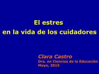 El estres
en la vida de los cuidadores
Clara Castro
Dra. en Ciencias de la Educación
Mayo, 2015
 