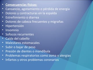 • Consecuencias físicas:
• Cansancio, agotamiento o pérdida de energía
• Dolores y contracturas en la espalda
• Estreñimiento o diarrea
• Dolores de cabeza frecuentes y migrañas
• Hipertensión
• Insomnio
• Sofocos recurrentes
• Caída del cabello
• Malestares estomacales
• Subir o bajar de peso
• Presión de dientes o mandíbula
• Problemas respiratorios como asma o alergias
• Infartos y otros problemas coronarios
 