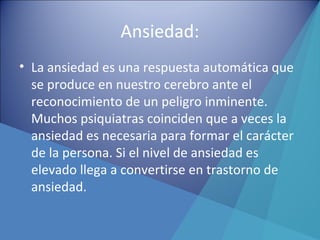 Ansiedad:
• La ansiedad es una respuesta automática que
se produce en nuestro cerebro ante el
reconocimiento de un peligro inminente.
Muchos psiquiatras coinciden que a veces la
ansiedad es necesaria para formar el carácter
de la persona. Si el nivel de ansiedad es
elevado llega a convertirse en trastorno de
ansiedad.
 