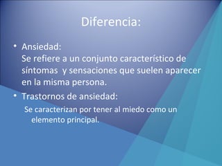 Diferencia:
• Ansiedad:
Se refiere a un conjunto característico de
síntomas y sensaciones que suelen aparecer
en la misma persona.
• Trastornos de ansiedad:
Se caracterizan por tener al miedo como un
elemento principal.
 