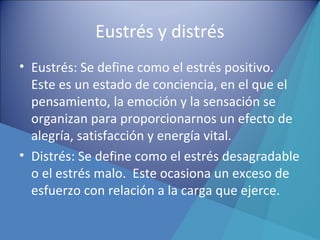 Eustrés y distrés
• Eustrés: Se define como el estrés positivo.
Este es un estado de conciencia, en el que el
pensamiento, la emoción y la sensación se
organizan para proporcionarnos un efecto de
alegría, satisfacción y energía vital.
• Distrés: Se define como el estrés desagradable
o el estrés malo. Este ocasiona un exceso de
esfuerzo con relación a la carga que ejerce.
 