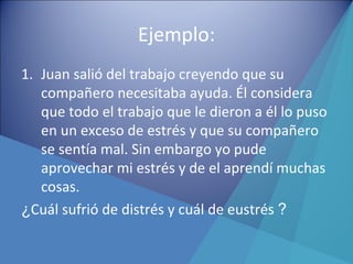 Ejemplo:
1. Juan salió del trabajo creyendo que su
compañero necesitaba ayuda. Él considera
que todo el trabajo que le dieron a él lo puso
en un exceso de estrés y que su compañero
se sentía mal. Sin embargo yo pude
aprovechar mi estrés y de el aprendí muchas
cosas.
¿Cuál sufrió de distrés y cuál de eustrés ?
 