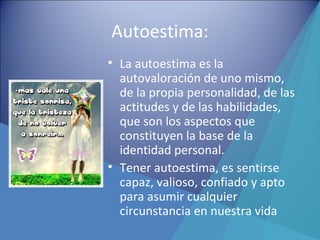 Autoestima:
• La autoestima es la
autovaloración de uno mismo,
de la propia personalidad, de las
actitudes y de las habilidades,
que son los aspectos que
constituyen la base de la
identidad personal.
• Tener autoestima, es sentirse
capaz, valioso, confiado y apto
para asumir cualquier
circunstancia en nuestra vida
 