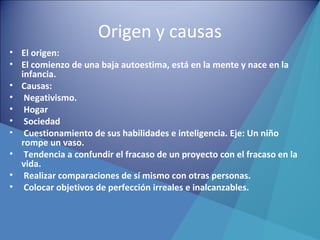 Origen y causas
• El origen:
• El comienzo de una baja autoestima, está en la mente y nace en la
infancia.
• Causas:
• Negativismo.
• Hogar
• Sociedad
• Cuestionamiento de sus habilidades e inteligencia. Eje: Un niño
rompe un vaso.
• Tendencia a confundir el fracaso de un proyecto con el fracaso en la
vida.
• Realizar comparaciones de sí mismo con otras personas.
• Colocar objetivos de perfección irreales e inalcanzables.
 