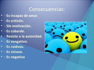 Consecuencias:
• · Es incapaz de amar.
• · Es criticón.
• · Sin motivación.
• · Es cobarde.
• · Resiste a la autoridad.
• · Es vengativo.
• · Es ruidoso.
• · Es vicioso.
• · Es negativo
 