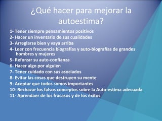 ¿Qué hacer para mejorar la
autoestima?
1- Tener siempre pensamientos positivos
2- Hacer un inventario de sus cualidades
3- Arreglarse bien y vaya arriba
4- Leer con frecuencia biografías y auto-biografías de grandes
hombres y mujeres
5- Reforzar su auto-confianza
6- Hacer algo por alguien
7- Tener cuidado con sus asociados
8- Evitar las cosas que destruyen su mente
9- Aceptar que todos somos importantes
10- Rechazar los falsos conceptos sobre la Auto-estima adecuada
11- Aprendaer de los fracasos y de los éxitos
 