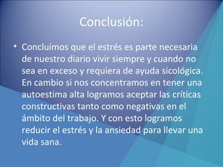 Conclusión:
• Concluímos que el estrés es parte necesaria
de nuestro diario vivir siempre y cuando no
sea en exceso y requiera de ayuda sicológica.
En cambio si nos concentramos en tener una
autoestima alta logramos aceptar las críticas
constructivas tanto como negativas en el
ámbito del trabajo. Y con esto logramos
reducir el estrés y la ansiedad para llevar una
vida sana.
 