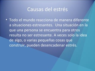 Causas del estrés
• Todo el mundo reacciona de manera diferente
a situaciones estresantes. Una situación en la
que una persona se encuentra para otros
resulta no ser estresante. A veces solo la idea
de algo, o varias pequeñas cosas que
construir, pueden desencadenar estrés.
 
