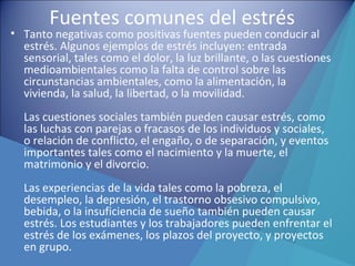 Fuentes comunes del estrés
• Tanto negativas como positivas fuentes pueden conducir al
estrés. Algunos ejemplos de estrés incluyen: entrada
sensorial, tales como el dolor, la luz brillante, o las cuestiones
medioambientales como la falta de control sobre las
circunstancias ambientales, como la alimentación, la
vivienda, la salud, la libertad, o la movilidad.
Las cuestiones sociales también pueden causar estrés, como
las luchas con parejas o fracasos de los individuos y sociales,
o relación de conflicto, el engaño, o de separación, y eventos
importantes tales como el nacimiento y la muerte, el
matrimonio y el divorcio.
Las experiencias de la vida tales como la pobreza, el
desempleo, la depresión, el trastorno obsesivo compulsivo,
bebida, o la insuficiencia de sueño también pueden causar
estrés. Los estudiantes y los trabajadores pueden enfrentar el
estrés de los exámenes, los plazos del proyecto, y proyectos
en grupo.
 