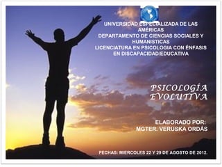 UNIVERSIDAD ESPECIALIZADA DE LAS
               AMÉRICAS
 DEPARTAMENTO DE CIENCIAS SOCIALES Y
             HUMANISTICAS
LICENCIATURA EN PSICOLOGIA CON ÉNFASIS
      EN DISCAPACIDAD/EDUCATIVA




                     PSICOLOGÍA
                     EVOLUTIVA


                     ELABORADO POR:
                MGTER. VERUSKA ORDÁS



 FECHAS: MIERCOLES 22 Y 29 DE AGOSTO DE 2012.
 