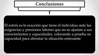 Conclusiones
El estrés es la reacción que tiene el individuo ante las
exigencias y presiones labores que no se ajustan a sus
conocimientos y capacidades, colocando a prueba su
capacidad para afrontar la situación estresante
 