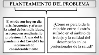 El estrés son hoy en día
más frecuentes y afectan
la salud de los individuos,
así como su rendimiento
profesional. A raíz del la
pandemia del Covid-19 ha
incrementado
considerablemente.
PLANTEAMIENTO DEL PROBLEMA
¿Cómo es percibida la
relación entre el estrés
sufrido en el ámbito de
trabajo y la calidad del
desempeño en los
profesionales de la salud?
 