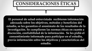 CONSIDERACIONES ÉTICAS
El personal de salud entrevistado recibieron información
adecuada sobre los objetivos, métodos y beneficios del
estudio, se les garantizo el anonimato de los resultados de la
investigación. Se cumplieron las normas éticas en cuanto a
discreción, confiabilidad de la información. Se les pidió el
consentimiento informado para participar en el estudio,
previa información sobre los objetivos y características del
estudio.
 