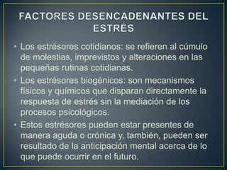 • Los estrésores cotidianos: se refieren al cúmulo
  de molestias, imprevistos y alteraciones en las
  pequeñas rutinas cotidianas.
• Los estrésores biogénicos: son mecanismos
  físicos y químicos que disparan directamente la
  respuesta de estrés sin la mediación de los
  procesos psicológicos.
• Estos estrésores pueden estar presentes de
  manera aguda o crónica y, también, pueden ser
  resultado de la anticipación mental acerca de lo
  que puede ocurrir en el futuro.
 