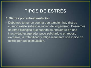 5. Distres por subestimulación.
• Debemos tomar en cuenta que también hay distres
  cuando existe subestimulación del organismo. Poseemos
  un ritmo biológico que cuando se encuentra en una
  inactividad exagerada, poco solicitado o en reposo
  excesivo, la irritabilidad y fatiga resultante son índice de
  estrés por subestimulación.
 