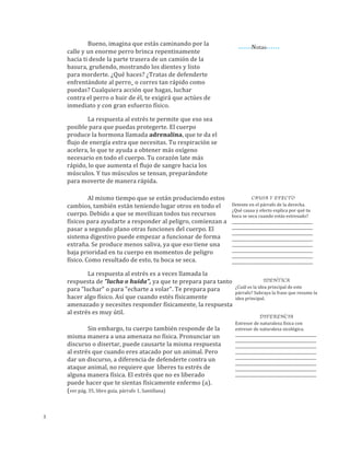 •	
  •	
  •	
  •	
  •	
  •Notas•	
  •	
  •	
  •	
  •	
  •
Bueno,	
  imagina	
  que	
  estás	
  caminando	
  por	
  la	
  
calle	
  y	
  un	
  enorme	
  perro	
  brinca	
  repentinamente	
  hacia	
  
ti	
  desde	
  la	
  parte	
  trasera	
  de	
  un	
  camión	
  de	
  la	
  basura,	
  
gruñendo,	
  mostrando	
  los	
  dientes	
  y	
  listo	
  para	
  
morderte.	
  ¿Qué	
  haces?	
  ¿Tratas	
  de	
  defenderte	
  
enfrentándote	
  al	
  perro	
  o	
  corres	
  tan	
  rápido	
  como	
  
puedas?	
  Cualquiera	
  acción	
  que	
  hagas,	
  luchar	
  contra	
  el	
  
perro	
  o	
  huir	
  de	
  él,	
  te	
  exigirá	
  que	
  actúes	
  de	
  inmediato	
  
y	
  con	
  gran	
  esfuerzo	
  físico.
3
La	
  respuesta	
  al	
  estrés	
  te	
  permite	
  que	
  eso	
  sea	
  
posible	
  para	
  que	
  puedas	
  protegerte.	
  La	
  médula	
  
suprarenal	
  produce	
  la	
  hormona	
  epinefrina,	
  que	
  te	
  da	
  el	
  
flujo	
  de	
  energía	
  extra	
  que	
  necesitas:	
  Tu	
  respiración	
  se	
  
acelera,	
  lo	
  que	
  te	
  ayuda	
  a	
  obtener	
  más	
  oxígeno	
  
necesario	
  en	
  todo	
  el	
  cuerpo,	
  tu	
  corazón	
  late	
  más	
  rápido,	
  
lo	
  que	
  aumenta	
  el	
  flujo	
  de	
  sangre	
  hacia	
  los	
  músculos,	
  y	
  
tus	
  músculos	
  se	
  tensan,	
  preparándote	
  para	
  moverte	
  de	
  
manera	
  rápida.
Al	
  mismo	
  tiempo	
  que	
  se	
  están	
  produciendo	
  estos	
  
cambios,	
  también	
  están	
  teniendo	
  lugar	
  otros	
  en	
  todo	
  el	
  
cuerpo.	
  El	
  cortisol,	
  liberada	
  por	
  la	
  corteza	
  suprarrenal	
  en	
  
respuesta	
  a	
  la	
  hormona	
  hipofisaria	
  ACTH,	
  se	
  une	
  a	
  los	
  
receptores	
  de	
  los	
  adipocitos,	
  del	
  hígado	
  y	
  del	
  páncreas,	
  
aumentando	
  los	
  niveles	
  de	
  glucosa	
  disponibles	
  para	
  el	
  uso	
  
de	
  los	
  músculos.	
  Esta	
  “movilización	
  de	
  recursos	
  físicos	
  te	
  
ayudarán	
  a	
  responder	
  al	
  peligro.	
  También,	
  comienzan	
  a	
  
pasar	
  a	
  segundo	
  plano	
  otras	
  funciones	
  del	
  cuerpo.	
  El	
  
sistema	
  digestivo	
  puede	
  empezar	
  a	
  funcionar	
  de	
  forma	
  
extraña.	
  Se	
  produce	
  menos	
  saliva,	
  ya	
  que	
  eso	
  tiene	
  una	
  baja	
  
prioridad	
  en	
  tu	
  cuerpo	
  en	
  momentos	
  de	
  peligro	
  físico.	
  Como	
  
resultado	
  de	
  esto,	
  tu	
  boca	
  se	
  seca.
La	
  respuesta	
  al	
  estrés	
  es	
  a	
  veces	
  llamada	
  la	
  
respuesta	
  de	
  "lucha	
  o	
  huida",	
  ya	
  que	
  te	
  prepara	
  para	
  
tanto	
  para	
  "luchar"	
  o	
  para	
  "echarte	
  a	
  volar".	
  Te	
  prepara	
  
para	
  hacer	
  algo	
  físico.	
  Así	
  que,	
  cuando	
  estés	
  físicamente	
  
amenazado	
  y	
  necesites	
  responder	
  físicamente,	
  la	
  
respuesta	
  al	
  estrés	
  es	
  muy	
  útil.	
  
Sin	
  embargo,	
  tu	
  cuerpo	
  también	
  responde	
  de	
  la	
  
misma	
  manera	
  a	
  una	
  amenaza	
  no	
  física.	
  Pronunciar	
  un	
  
discurso	
  o	
  disertar,	
  puede	
  causarte	
  la	
  misma	
  respuesta	
  al	
  
estrés	
  que	
  cuando	
  eres	
  atacado	
  por	
  un	
  animal.	
  Pero	
  dar	
  
un	
  discurso,	
  a	
  diferencia	
  de	
  defenderte	
  contra	
  un	
  ataque	
  
animal,	
  no	
  requiere	
  que	
  	
  liberes	
  tu	
  estrés	
  de	
  alguna	
  
manera	
  física.	
  El	
  estrés	
  que	
  no	
  es	
  liberado	
  puede	
  hacer	
  
que	
  te	
  sientas	
  físicamente	
  enfermo	
  (a).	
  (ver	
  pág.	
  35,	
  libro	
  
guía,	
  párrafo	
  1,	
  Santillana)
CAUSA Y EFECTO
Detente	
  en	
  el	
  párrafo	
  de	
  la	
  izquierda.	
  
¿Qué	
  causa	
  y	
  efecto	
  explica	
  por	
  qué	
  tu	
  
boca	
  se	
  seca	
  cuando	
  estás	
  estresado?	
  
_____________________________________________
_____________________________________________
_____________________________________________
_____________________________________________
_____________________________________________
_____________________________________________
_____________________________________________
_____________________________________________
IDENTICA	
  
¿Cuál	
  es	
  la	
  idea	
  principal	
  de	
  este	
  
párrafo?	
  Subraya	
  la	
  frase	
  que	
  resume	
  la	
  
idea	
  principal.	
  
	
  
	
  
DIFERENCIA
Estresor	
  de	
  naturaleza	
  física	
  con	
  
estresor	
  de	
  naturaleza	
  sicológica.	
  	
  
_____________________________________________
_____________________________________________
_____________________________________________
_____________________________________________
_____________________________________________
_____________________________________________
_____________________________________________
_____________________________________________	
  
	
  
	
  
	
  
	
  
 