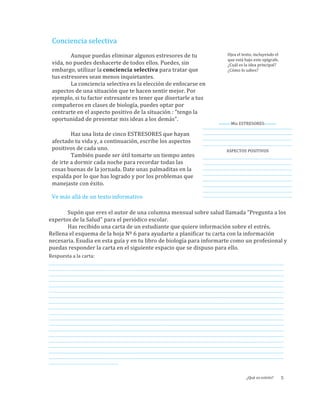 Conciencia	
  selectiva
Aunque	
  puedas	
  eliminar	
  algunos	
  estresores	
  de	
  tu	
  
vida,	
  no	
  puedes	
  deshacerte	
  de	
  todos	
  ellos.	
  Puedes,	
  sin	
  
embargo,	
  utilizar	
  la	
  conciencia	
  selectiva	
  para	
  tratar	
  que	
  
tus	
  estresores	
  sean	
  menos	
  inquietantes.	
  
La	
  conciencia	
  selectiva	
  es	
  la	
  elección	
  de	
  enfocarse	
  en	
  
aspectos	
  de	
  una	
  situación	
  que	
  te	
  hacen	
  sentir	
  mejor.	
  Por	
  
ejemplo,	
  si	
  tu	
  factor	
  estresante	
  es	
  tener	
  que	
  disertarle	
  a	
  tus	
  
compañeros	
  en	
  clases	
  de	
  biología,	
  puedes	
  optar	
  por	
  
centrarte	
  en	
  el	
  aspecto	
  positivo	
  de	
  la	
  situación	
  :	
  "tengo	
  la	
  
oportunidad	
  de	
  presentar	
  mis	
  ideas	
  a	
  los	
  demás”.
Ojea	
  el	
  texto,	
  incluyendo	
  el	
  
que	
  está	
  bajo	
  este	
  epígrafe.	
  
¿Cuál	
  es	
  la	
  idea	
  principal?	
  
¿Cómo	
  lo	
  sabes?
Haz	
  una	
  lista	
  de	
  cinco	
  ESTRESORES	
  que	
  hayan	
  
afectado	
  tu	
  vida	
  y,	
  a	
  continuación,	
  escribe	
  los	
  aspectos	
  
positivos	
  de	
  cada	
  uno.	
  	
  
También	
  puede	
  ser	
  útil	
  tomarte	
  un	
  tiempo	
  antes	
  
de	
  irte	
  a	
  dormir	
  cada	
  noche	
  para	
  recordar	
  todas	
  las	
  
cosas	
  buenas	
  de	
  la	
  jornada.	
  Date	
  unas	
  palmaditas	
  en	
  la	
  
espalda	
  por	
  lo	
  que	
  has	
  logrado	
  y	
  por	
  los	
  problemas	
  que	
  
manejaste	
  con	
  éxito.
•	
  •	
  •	
  •	
  •	
  •Mis	
  ESTRESORES•	
  •	
  •	
  •	
  •	
  •	
  
_____________________________________________________________________________
_____________________________________________________________________________
_____________________________________________________________________________
_____________________________________________________________________________	
  
ASPECTOS	
  POSITIVOS	
  
_____________________________________________________________________________
_____________________________________________________________________________
_____________________________________________________________________________
_____________________________________________________________________________
_____________________________________________________________________________
_____________________________________________________________________________
_____________________________________________________________________________
_____________________________________________________________________________
¿Qué	
  es	
  estrés? 5
Ve	
  más	
  allá	
  de	
  un	
  texto	
  informativo
Supón	
  que	
  eres	
  el	
  autor	
  de	
  una	
  columna	
  mensual	
  sobre	
  salud	
  llamada	
  "Pregunta	
  a	
  los	
  
expertos	
  de	
  la	
  Salud"	
  para	
  el	
  periódico	
  escolar.	
  	
  
Has	
  recibido	
  una	
  carta	
  de	
  un	
  estudiante	
  que	
  quiere	
  información	
  sobre	
  el	
  estrés.	
  
Rellena	
  el	
  esquema	
  de	
  la	
  hoja	
  Nº	
  6	
  para	
  ayudarte	
  a	
  planificar	
  tu	
  carta	
  con	
  la	
  información	
  
necesaria.	
  Esudia	
  en	
  esta	
  guía	
  y	
  en	
  tu	
  libro	
  de	
  biología	
  para	
  informarte	
  como	
  un	
  profesional	
  y	
  
puedas	
  responder	
  la	
  carta	
  en	
  el	
  siguiente	
  espacio	
  que	
  se	
  dispuso	
  para	
  ello.
Respuesta	
  a	
  la	
  carta:	
  
__________________________________________________________________________________________________________________________________________________________________________________________________________
__________________________________________________________________________________________________________________________________________________________________________________________________________
__________________________________________________________________________________________________________________________________________________________________________________________________________
__________________________________________________________________________________________________________________________________________________________________________________________________________
__________________________________________________________________________________________________________________________________________________________________________________________________________
__________________________________________________________________________________________________________________________________________________________________________________________________________
__________________________________________________________________________________________________________________________________________________________________________________________________________
__________________________________________________________________________________________________________________________________________________________________________________________________________
__________________________________________________________________________________________________________________________________________________________________________________________________________
__________________________________________________________________________________________________________________________________________________________________________________________________________
__________________________________________________________________________________________________________________________________________________________________________________________________________
__________________________________________________________________________________________________________________________________________________________________________________________________________
__________________________________________________________________________________________________________________________________________________________________________________________________________
__________________________________________________________________________________________________________________________________________________________________________________________________________
__________________________________________________________________________________________________________________________________________________________________________________________________________
__________________________________________________________________________________________________________________________________________________________________________________________________________
__________________________________________________________________________________________________________________________________________________________________________________________________________
__________________________________________________________________________________________________________________________________________________________________________________________________________
____________________________________________________________	
  
 