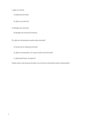 6
I.	
  ¿Qué	
  es	
  el	
  estrés
A.	
  Definición	
  de	
  Estrés
B.	
  ¿Qué	
  es	
  un	
  estresor?
II.	
  Ejemplos	
  de	
  estresores
A.	
  Ejemplos	
  de	
  estresores	
  Negativos	
  
	
  
	
  
B.	
  Ejemplos	
  de	
  estresores	
  Positivos	
  
III.	
  ¿Qué	
  me	
  está	
  pasando	
  cuando	
  estoy	
  estresado?
A.	
  Causas	
  de	
  las	
  respuestas	
  al	
  estrés
B.	
  ¿Qué	
  le	
  está	
  pasando	
  a	
  tu	
  cuerpo	
  cuando	
  está	
  estresado?
C.	
  ¿Qué	
  puedo	
  hacer	
  al	
  respecto?
 