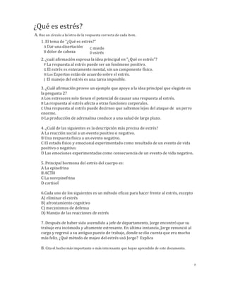 ¿Qué	
  es	
  estrés?
A.	
  Haz	
  un	
  círculo	
  a	
  la	
  letra	
  de	
  la	
  respuesta	
  correcta	
  de	
  cada	
  ítem.
1.	
  ¿Cuál	
  de	
  las	
  hormonas	
  siguientes	
  hormonas	
  del	
  estrés	
  es	
  la	
  principal	
  
responsable	
  de	
  aumentar	
  la	
  disponibilidad	
  de	
  glucosa	
  para	
  el	
  de	
  los	
  músculos?
	
  	
  	
  A	
  ACTH
	
  	
  	
  B	
  Cortisol
C	
  Adrenalina	
  
D	
  Noradrenalina	
  
2.	
  ¿Cuál	
  afirmación	
  expresa	
  la	
  idea	
  principal	
  del	
  documento	
  ¿Qué	
  es	
  estrés?
	
  	
  	
  A	
  La	
  respuesta	
  al	
  estrés	
  puede	
  ser	
  un	
  fenómeno	
  positivo.
	
  	
  	
  B	
  El	
  estrés	
  es	
  enteramente	
  mental,	
  sin	
  un	
  componente	
  físico.
	
  	
  	
  C	
  Los	
  expertos	
  están	
  de	
  acuerdo	
  sobre	
  el	
  estrés.
	
  	
  	
  D	
  	
  El	
  manejo	
  del	
  estrés	
  es	
  una	
  tarea	
  imposible.
3.	
  ¿Cuál	
  afirmación	
  es	
  un	
  ej.	
  que	
  apoya	
  la	
  idea	
  principal	
  que	
  elegiste	
  en	
  la	
  pregunta	
  2?
A	
  Los	
  estresores	
  solo	
  tienen	
  el	
  potencial	
  de	
  causar	
  una	
  respuesta	
  al	
  estrés.
B	
  La	
  respuesta	
  al	
  estrés	
  afecta	
  a	
  otras	
  funciones	
  corporales.
C	
  Una	
  respuesta	
  al	
  estrés	
  puede	
  indicarnos	
  que	
  saltemos	
  para	
  alejarnos	
  del	
  ataque	
  de	
  	
  un	
  
enorme	
  perro.
D	
  La	
  producción	
  de	
  adrenalina	
  conduce	
  a	
  una	
  mejor	
  salud	
  a	
  largo	
  plazo.	
  
	
  
4.	
  ¿Cuál	
  de	
  las	
  siguientes	
  es	
  la	
  descripción	
  más	
  precisa	
  de	
  estrés?	
  	
  
A	
  La	
  reacción	
  social	
  a	
  un	
  evento	
  positivo	
  o	
  negativo.	
  	
  
B	
  Una	
  respuesta	
  física	
  a	
  un	
  evento	
  negativo.	
  	
  
C	
  El	
  estado	
  físico	
  y	
  emocional	
  experimentado	
  como	
  resultado	
  de	
  un	
  evento	
  de	
  vida	
  
positivo	
  o	
  negativo.	
  	
  
D	
  Las	
  emociones	
  experimentadas	
  como	
  consecuencia	
  de	
  un	
  evento	
  de	
  vida	
  negativo.	
  	
  
	
  
5.	
  La	
  principal	
  hormona	
  corporal	
  liberada	
  en	
  situaciones	
  de	
  estrés	
  y	
  cuya	
  medición	
  
sanguínea	
  nos	
  puede	
  dar	
  una	
  idea	
  de	
  si	
  usted	
  sufre	
  de	
  estrés	
  es:	
  	
  
A	
  La	
  epinefrina	
  	
  
B	
  La	
  ACTH	
  	
  
C	
  La	
  norepinefrina	
  	
  
D	
  El	
  cortisol	
  
	
  
6. ¿Cuál	
  de	
  los	
  siguientes	
  es	
  un	
  ejemplo	
  de	
  una	
  reacción	
  física	
  y	
  emocional	
  iniciadas	
  por	
  el	
  
cuerpo	
  en	
  respuesta	
  a	
  un	
  estresor?	
  
A	
  Aumento	
  de	
  actividad	
  digestiva	
  
B	
  Aumento	
  de	
  la	
  sudoración	
  
C	
  Disminución	
  del	
  flujo	
  sanguíneo	
  
D	
  Disminución	
  de	
  la	
  frecuencia	
  cardíaca	
  
	
  
7.	
  Después	
  de	
  haber	
  sido	
  ascendido	
  a	
  jefe	
  de	
  departamento,	
  Jorge	
  encontró	
  que	
  su	
  
trabajo	
  era	
  incómodo	
  y	
  altamente	
  estresante.	
  En	
  última	
  instancia,	
  Jorge	
  renunció	
  al	
  cargo	
  
y	
  regresó	
  a	
  su	
  antiguo	
  puesto	
  de	
  trabajo,	
  donde	
  se	
  dio	
  cuenta	
  que	
  era	
  mucho	
  más	
  feliz.	
  
¿Qué	
  método	
  de	
  manejo	
  del	
  estrés	
  usó	
  Jorge?	
  	
  Explica_________________________________________	
  
_______________________________________________________________________________________________________
_______________________________________________________________________________________________________
___________________________________________________________________	
  
	
  
7
B.	
  Cita	
  el	
  hecho	
  más	
  importante	
  o	
  más	
  interesante	
  que	
  hayas	
  aprendido	
  de	
  este	
  documento.
 