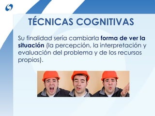 TÉCNICAS COGNITIVAS 
Su finalidad sería cambiarla forma de ver la 
situación (la percepción, la interpretación y 
evaluación del problema y de los recursos 
propios). 
 