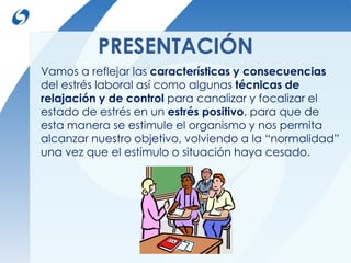 PRESENTACIÓN 
Vamos a reflejar las características y consecuencias 
del estrés laboral así como algunas técnicas de 
relajación y de control para canalizar y focalizar el 
estado de estrés en un estrés positivo, para que de 
esta manera se estimule el organismo y nos permita 
alcanzar nuestro objetivo, volviendo a la “normalidad” 
una vez que el estímulo o situación haya cesado. 
 
