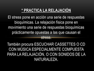 * PRACTICA LA RELAJACIÓN
El stress pone en acción una serie de respuestas
bioquímicas. La relajación física pone en
movimiento una serie de respuestas bioquímicas
prácticamente opuestas a las que causan el
stress.
También procura ESCUCHAR CASSETTES O CD
CON MÚSICA ESPECIALMENTE COMPUESTA
PARA LA RELAJACIÓN, O CON SONIDOS DE LA
NATURALEZA.
 