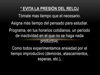 * EVITA LA PRESIÓN DEL RELOJ
Tómate mas tiempo que el necesario.
Asigna más tiempo del pensado para estudiar.
Programa, en tus horarios cotidianos, un período
de inactividad en el que no se haga nada
productivo.
Como todos experimentamos ansiedad por el
tiempo improductivo (demoras, atascamientos,
esperas, etc.),
 